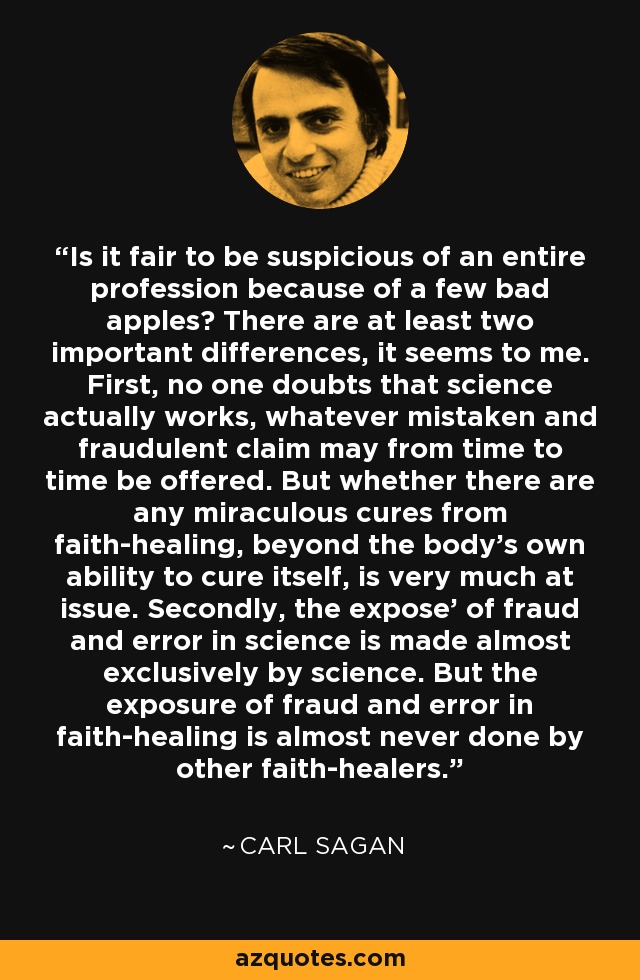 Is it fair to be suspicious of an entire profession because of a few bad apples? There are at least two important differences, it seems to me. First, no one doubts that science actually works, whatever mistaken and fraudulent claim may from time to time be offered. But whether there are any miraculous cures from faith-healing, beyond the body's own ability to cure itself, is very much at issue. Secondly, the expose' of fraud and error in science is made almost exclusively by science. But the exposure of fraud and error in faith-healing is almost never done by other faith-healers. - Carl Sagan