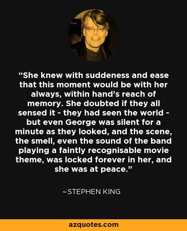 She knew with suddeness and ease that this moment would be with her always, within hand's reach of memory. She doubted if they all sensed it - they had seen the world - but even George was silent for a minute as they looked, and the scene, the smell, even the sound of the band playing a faintly recognisable movie theme, was locked forever in her, and she was at peace. - Stephen King