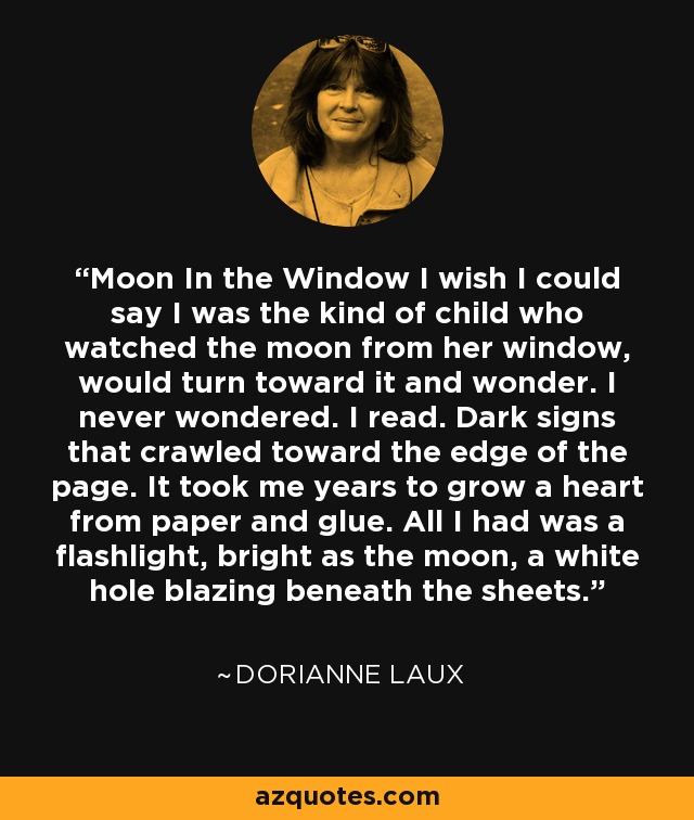 Moon In the Window I wish I could say I was the kind of child who watched the moon from her window, would turn toward it and wonder. I never wondered. I read. Dark signs that crawled toward the edge of the page. It took me years to grow a heart from paper and glue. All I had was a flashlight, bright as the moon, a white hole blazing beneath the sheets. - Dorianne Laux