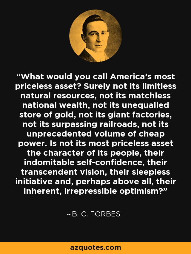 What would you call America's most priceless asset? Surely not its limitless natural resources, not its matchless national wealth, not its unequalled store of gold, not its giant factories, not its surpassing railroads, not its unprecedented volume of cheap power. Is not its most priceless asset the character of its people, their indomitable self-confidence, their transcendent vision, their sleepless initiative and, perhaps above all, their inherent, irrepressible optimism? - B. C. Forbes