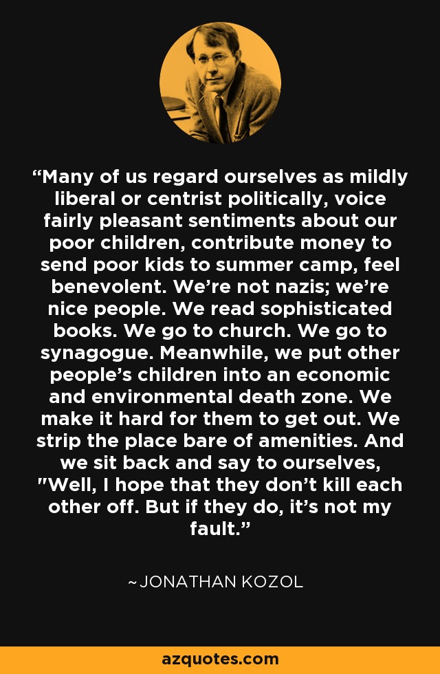 Many of us regard ourselves as mildly liberal or centrist politically, voice fairly pleasant sentiments about our poor children, contribute money to send poor kids to summer camp, feel benevolent. We're not nazis; we're nice people. We read sophisticated books. We go to church. We go to synagogue. Meanwhile, we put other people's children into an economic and environmental death zone. We make it hard for them to get out. We strip the place bare of amenities. And we sit back and say to ourselves, 