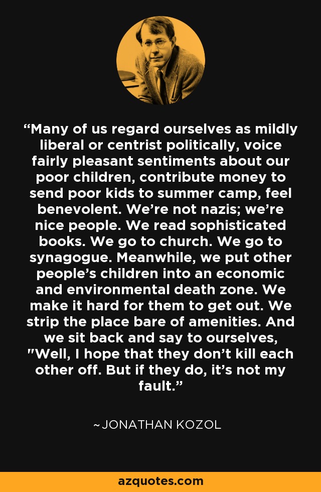 Many of us regard ourselves as mildly liberal or centrist politically, voice fairly pleasant sentiments about our poor children, contribute money to send poor kids to summer camp, feel benevolent. We're not nazis; we're nice people. We read sophisticated books. We go to church. We go to synagogue. Meanwhile, we put other people's children into an economic and environmental death zone. We make it hard for them to get out. We strip the place bare of amenities. And we sit back and say to ourselves, 