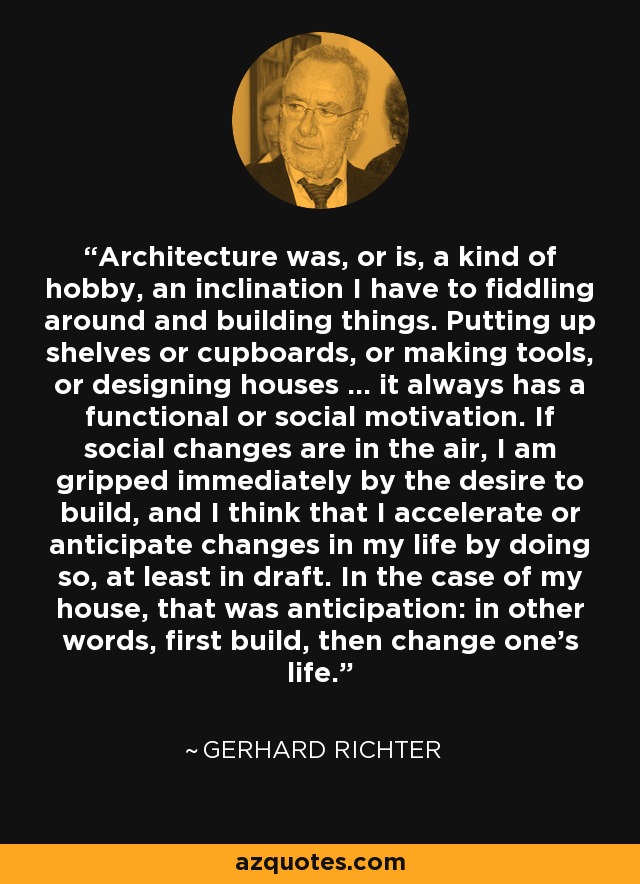 Architecture was, or is, a kind of hobby, an inclination I have to fiddling around and building things. Putting up shelves or cupboards, or making tools, or designing houses ... it always has a functional or social motivation. If social changes are in the air, I am gripped immediately by the desire to build, and I think that I accelerate or anticipate changes in my life by doing so, at least in draft. In the case of my house, that was anticipation: in other words, first build, then change one's life. - Gerhard Richter