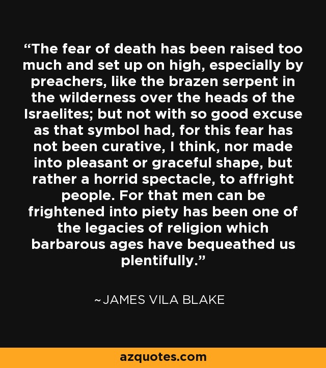 The fear of death has been raised too much and set up on high, especially by preachers, like the brazen serpent in the wilderness over the heads of the Israelites; but not with so good excuse as that symbol had, for this fear has not been curative, I think, nor made into pleasant or graceful shape, but rather a horrid spectacle, to affright people. For that men can be frightened into piety has been one of the legacies of religion which barbarous ages have bequeathed us plentifully. - James Vila Blake