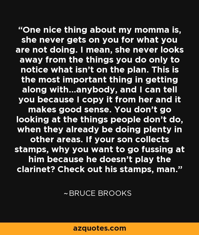 One nice thing about my momma is, she never gets on you for what you are not doing. I mean, she never looks away from the things you do only to notice what isn't on the plan. This is the most important thing in getting along with...anybody, and I can tell you because I copy it from her and it makes good sense. You don't go looking at the things people don't do, when they already be doing plenty in other areas. If your son collects stamps, why you want to go fussing at him because he doesn't play the clarinet? Check out his stamps, man. - Bruce Brooks