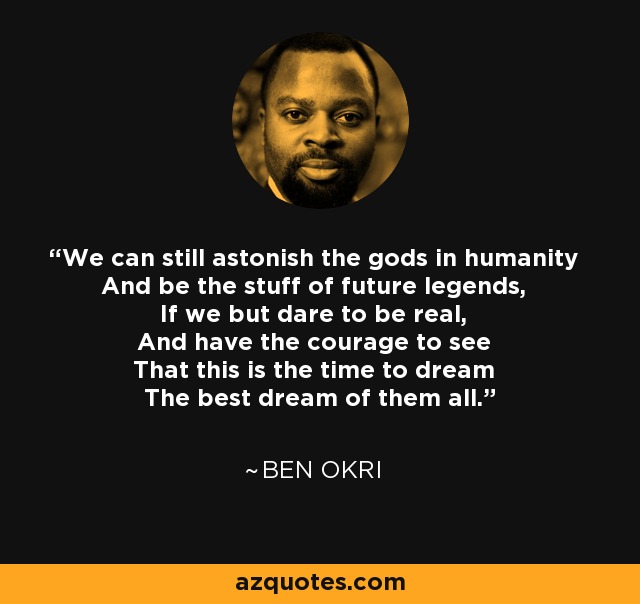 We can still astonish the gods in humanity And be the stuff of future legends, If we but dare to be real, And have the courage to see That this is the time to dream The best dream of them all. - Ben Okri
