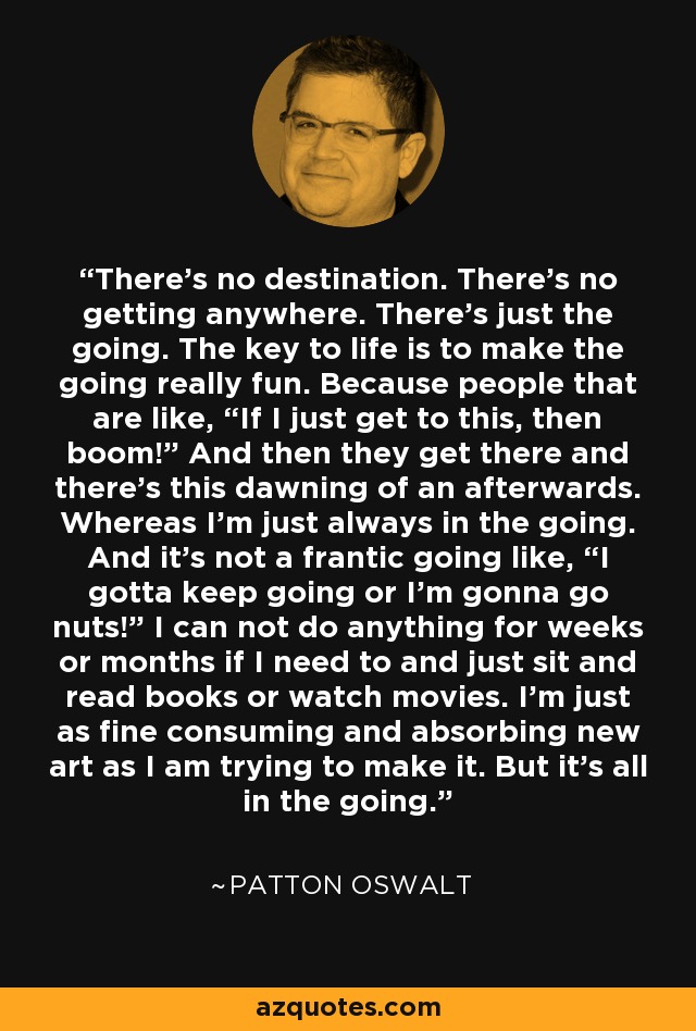 There's no destination. There's no getting anywhere. There's just the going. The key to life is to make the going really fun. Because people that are like, “If I just get to this, then boom!” And then they get there and there's this dawning of an afterwards. Whereas I'm just always in the going. And it's not a frantic going like, “I gotta keep going or I'm gonna go nuts!” I can not do anything for weeks or months if I need to and just sit and read books or watch movies. I'm just as fine consuming and absorbing new art as I am trying to make it. But it's all in the going. - Patton Oswalt