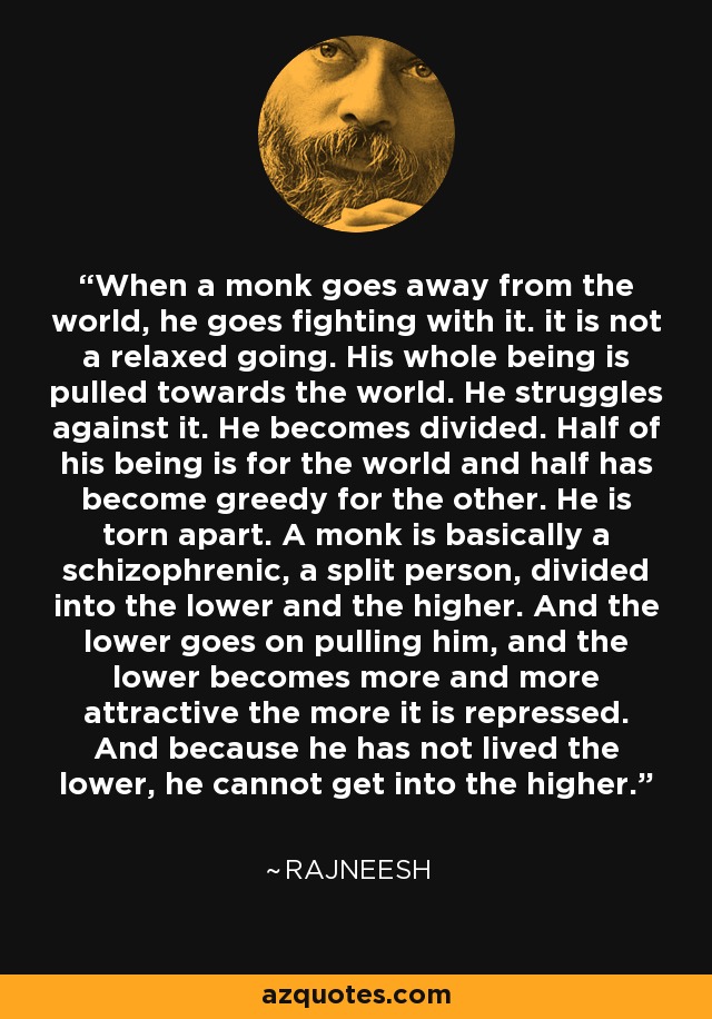 When a monk goes away from the world, he goes fighting with it. it is not a relaxed going. His whole being is pulled towards the world. He struggles against it. He becomes divided. Half of his being is for the world and half has become greedy for the other. He is torn apart. A monk is basically a schizophrenic, a split person, divided into the lower and the higher. And the lower goes on pulling him, and the lower becomes more and more attractive the more it is repressed. And because he has not lived the lower, he cannot get into the higher. - Rajneesh