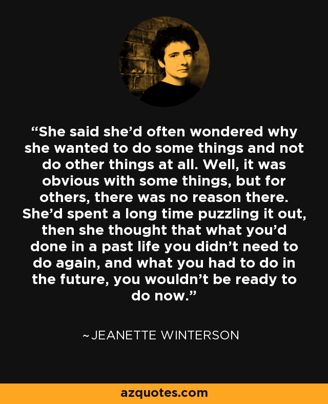 She said she’d often wondered why she wanted to do some things and not do other things at all. Well, it was obvious with some things, but for others, there was no reason there. She’d spent a long time puzzling it out, then she thought that what you’d done in a past life you didn’t need to do again, and what you had to do in the future, you wouldn’t be ready to do now. - Jeanette Winterson