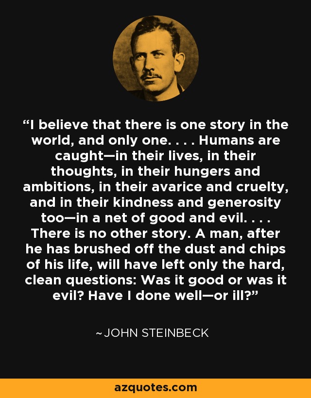 I believe that there is one story in the world, and only one. . . . Humans are caught—in their lives, in their thoughts, in their hungers and ambitions, in their avarice and cruelty, and in their kindness and generosity too—in a net of good and evil. . . . There is no other story. A man, after he has brushed off the dust and chips of his life, will have left only the hard, clean questions: Was it good or was it evil? Have I done well—or ill? - John Steinbeck