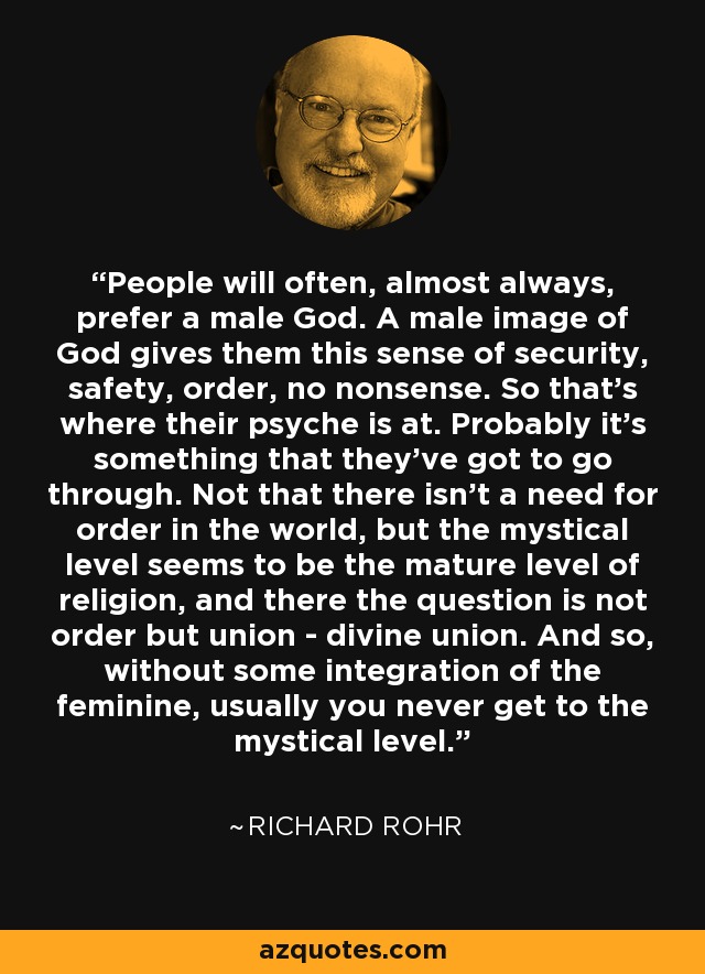 People will often, almost always, prefer a male God. A male image of God gives them this sense of security, safety, order, no nonsense. So that's where their psyche is at. Probably it's something that they've got to go through. Not that there isn't a need for order in the world, but the mystical level seems to be the mature level of religion, and there the question is not order but union - divine union. And so, without some integration of the feminine, usually you never get to the mystical level. - Richard Rohr