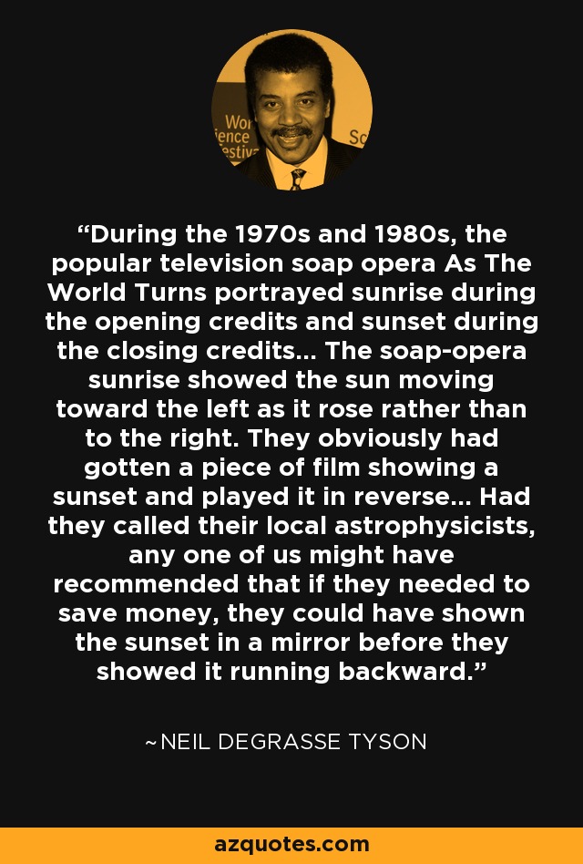 During the 1970s and 1980s, the popular television soap opera As The World Turns portrayed sunrise during the opening credits and sunset during the closing credits... The soap-opera sunrise showed the sun moving toward the left as it rose rather than to the right. They obviously had gotten a piece of film showing a sunset and played it in reverse... Had they called their local astrophysicists, any one of us might have recommended that if they needed to save money, they could have shown the sunset in a mirror before they showed it running backward. - Neil deGrasse Tyson