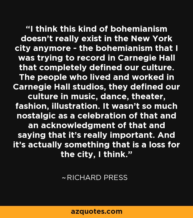 I think this kind of bohemianism doesn't really exist in the New York city anymore - the bohemianism that I was trying to record in Carnegie Hall that completely defined our culture. The people who lived and worked in Carnegie Hall studios, they defined our culture in music, dance, theater, fashion, illustration. It wasn't so much nostalgic as a celebration of that and an acknowledgment of that and saying that it's really important. And it's actually something that is a loss for the city, I think. - Richard Press