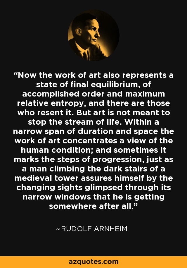 Now the work of art also represents a state of final equilibrium, of accomplished order and maximum relative entropy, and there are those who resent it. But art is not meant to stop the stream of life. Within a narrow span of duration and space the work of art concentrates a view of the human condition; and sometimes it marks the steps of progression, just as a man climbing the dark stairs of a medieval tower assures himself by the changing sights glimpsed through its narrow windows that he is getting somewhere after all. - Rudolf Arnheim