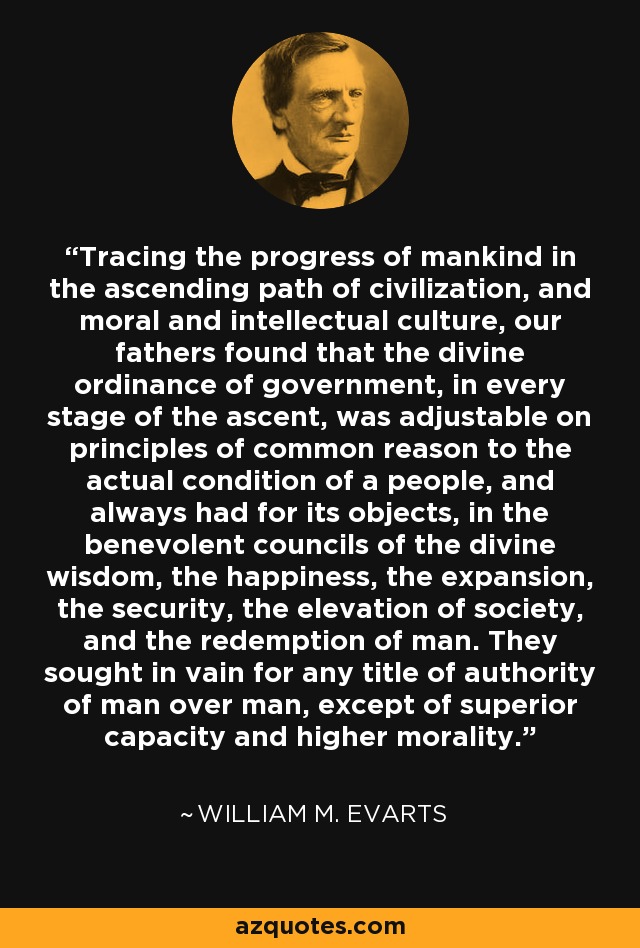 Tracing the progress of mankind in the ascending path of civilization, and moral and intellectual culture, our fathers found that the divine ordinance of government, in every stage of the ascent, was adjustable on principles of common reason to the actual condition of a people, and always had for its objects, in the benevolent councils of the divine wisdom, the happiness, the expansion, the security, the elevation of society, and the redemption of man. They sought in vain for any title of authority of man over man, except of superior capacity and higher morality. - William M. Evarts