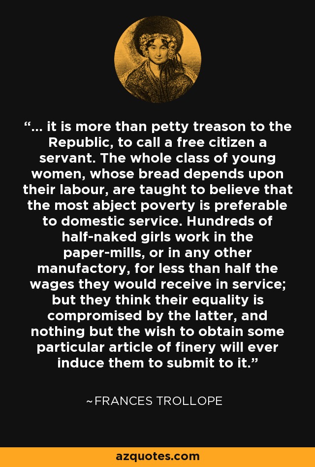 ... it is more than petty treason to the Republic, to call a free citizen a servant. The whole class of young women, whose bread depends upon their labour, are taught to believe that the most abject poverty is preferable to domestic service. Hundreds of half-naked girls work in the paper-mills, or in any other manufactory, for less than half the wages they would receive in service; but they think their equality is compromised by the latter, and nothing but the wish to obtain some particular article of finery will ever induce them to submit to it. - Frances Trollope