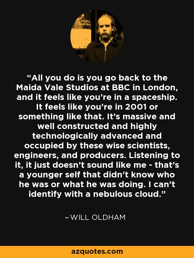 All you do is you go back to the Maida Vale Studios at BBC in London, and it feels like you're in a spaceship. It feels like you're in 2001 or something like that. It's massive and well constructed and highly technologically advanced and occupied by these wise scientists, engineers, and producers. Listening to it, it just doesn't sound like me - that's a younger self that didn't know who he was or what he was doing. I can't identify with a nebulous cloud. - Will Oldham