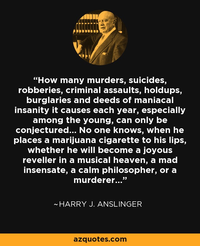 How many murders, suicides, robberies, criminal assaults, holdups, burglaries and deeds of maniacal insanity it causes each year, especially among the young, can only be conjectured... No one knows, when he places a marijuana cigarette to his lips, whether he will become a joyous reveller in a musical heaven, a mad insensate, a calm philosopher, or a murderer... - Harry J. Anslinger