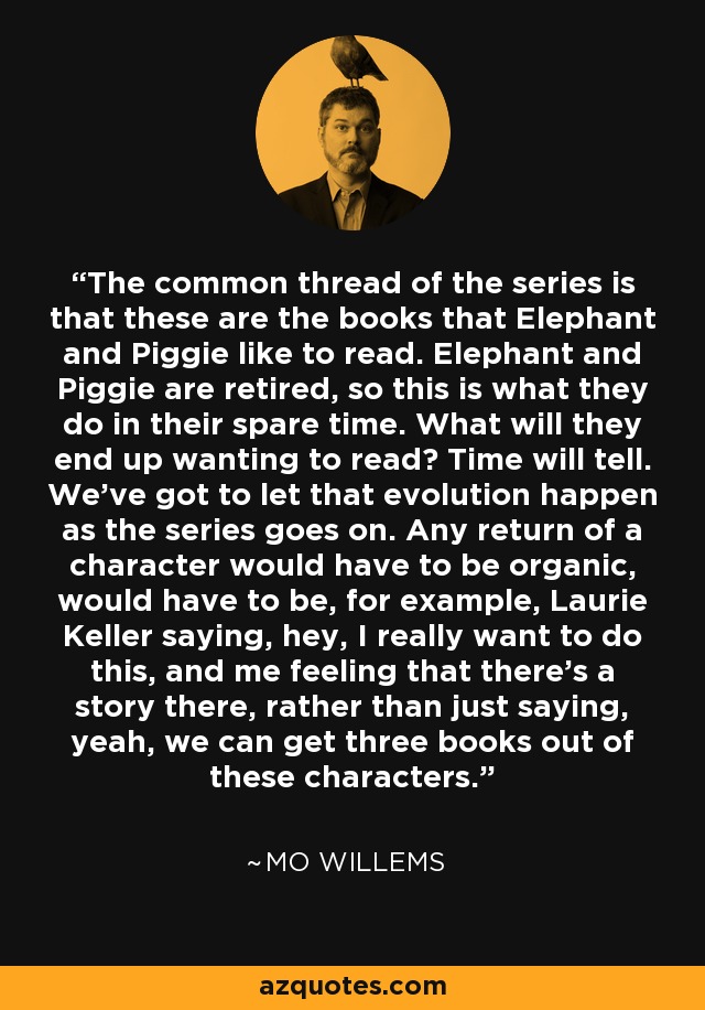 The common thread of the series is that these are the books that Elephant and Piggie like to read. Elephant and Piggie are retired, so this is what they do in their spare time. What will they end up wanting to read? Time will tell. We've got to let that evolution happen as the series goes on. Any return of a character would have to be organic, would have to be, for example, Laurie Keller saying, hey, I really want to do this, and me feeling that there's a story there, rather than just saying, yeah, we can get three books out of these characters. - Mo Willems
