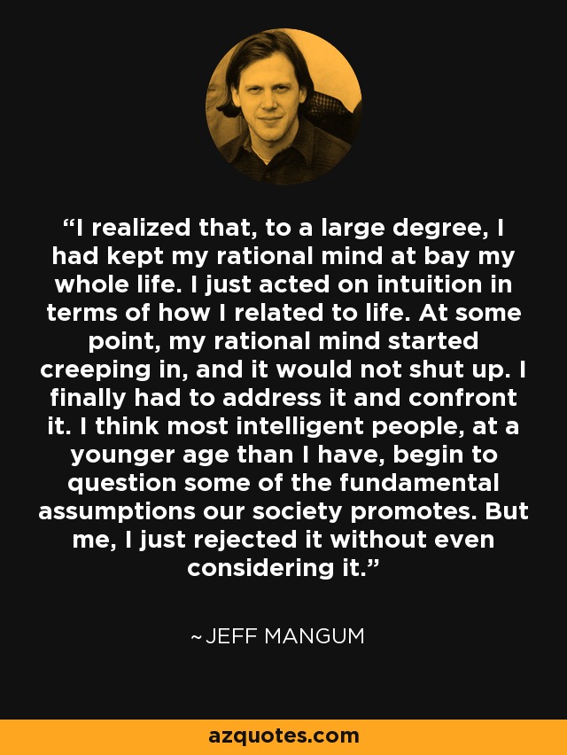 I realized that, to a large degree, I had kept my rational mind at bay my whole life. I just acted on intuition in terms of how I related to life. At some point, my rational mind started creeping in, and it would not shut up. I finally had to address it and confront it. I think most intelligent people, at a younger age than I have, begin to question some of the fundamental assumptions our society promotes. But me, I just rejected it without even considering it. - Jeff Mangum