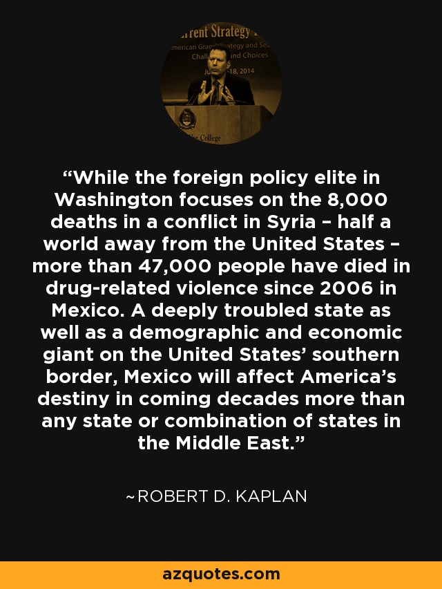 While the foreign policy elite in Washington focuses on the 8,000 deaths in a conflict in Syria – half a world away from the United States – more than 47,000 people have died in drug-related violence since 2006 in Mexico. A deeply troubled state as well as a demographic and economic giant on the United States’ southern border, Mexico will affect America’s destiny in coming decades more than any state or combination of states in the Middle East. - Robert D. Kaplan