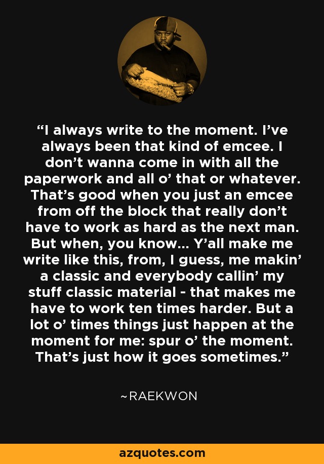 I always write to the moment. I've always been that kind of emcee. I don't wanna come in with all the paperwork and all o' that or whatever. That's good when you just an emcee from off the block that really don't have to work as hard as the next man. But when, you know... Y'all make me write like this, from, I guess, me makin' a classic and everybody callin' my stuff classic material - that makes me have to work ten times harder. But a lot o' times things just happen at the moment for me: spur o' the moment. That's just how it goes sometimes. - Raekwon