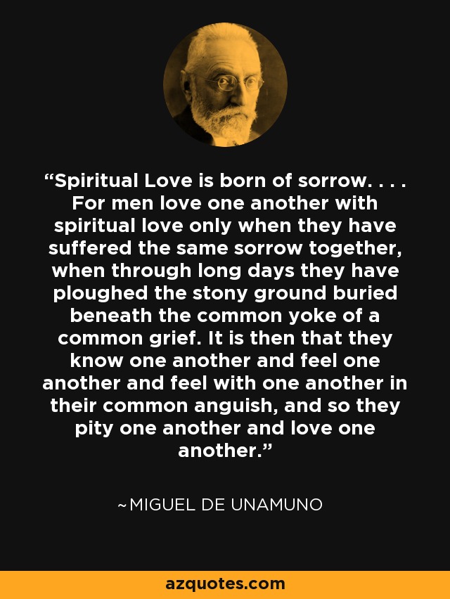 Spiritual Love is born of sorrow. . . . For men love one another with spiritual love only when they have suffered the same sorrow together, when through long days they have ploughed the stony ground buried beneath the common yoke of a common grief. It is then that they know one another and feel one another and feel with one another in their common anguish, and so they pity one another and love one another. - Miguel de Unamuno