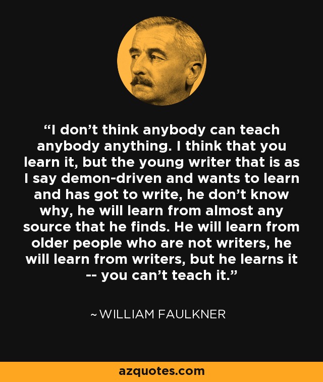 I don't think anybody can teach anybody anything. I think that you learn it, but the young writer that is as I say demon-driven and wants to learn and has got to write, he don't know why, he will learn from almost any source that he finds. He will learn from older people who are not writers, he will learn from writers, but he learns it -- you can't teach it. - William Faulkner