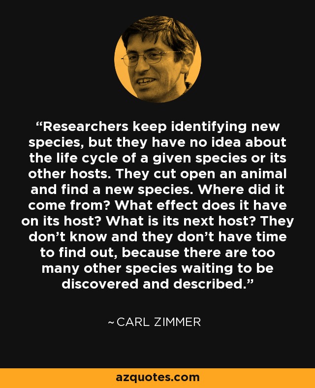 Researchers keep identifying new species, but they have no idea about the life cycle of a given species or its other hosts. They cut open an animal and find a new species. Where did it come from? What effect does it have on its host? What is its next host? They don't know and they don't have time to find out, because there are too many other species waiting to be discovered and described. - Carl Zimmer