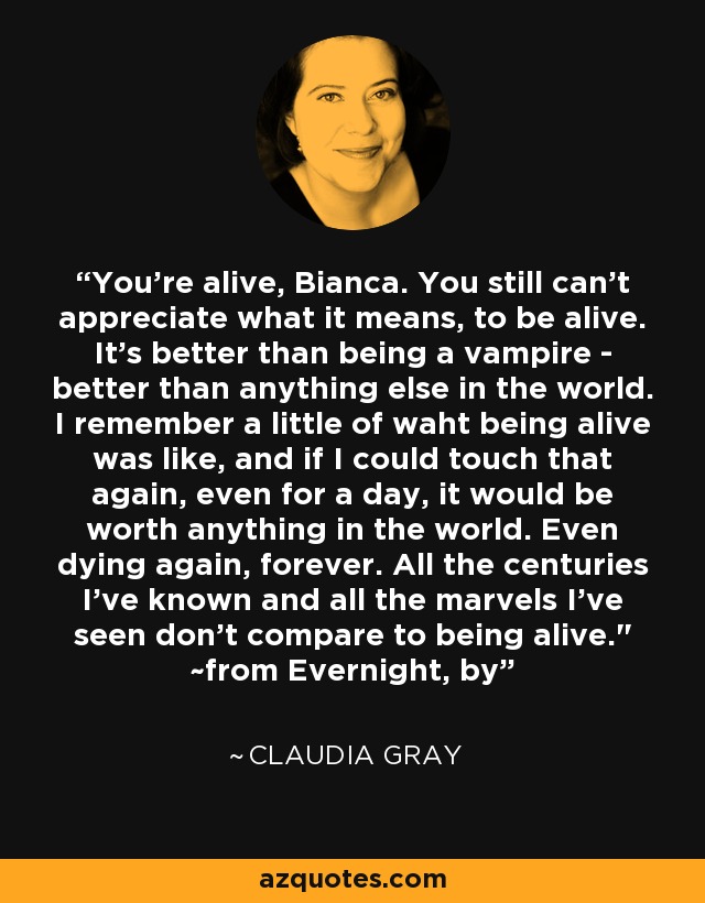 You're alive, Bianca. You still can't appreciate what it means, to be alive. It's better than being a vampire - better than anything else in the world. I remember a little of waht being alive was like, and if I could touch that again, even for a day, it would be worth anything in the world. Even dying again, forever. All the centuries I've known and all the marvels I've seen don't compare to being alive.