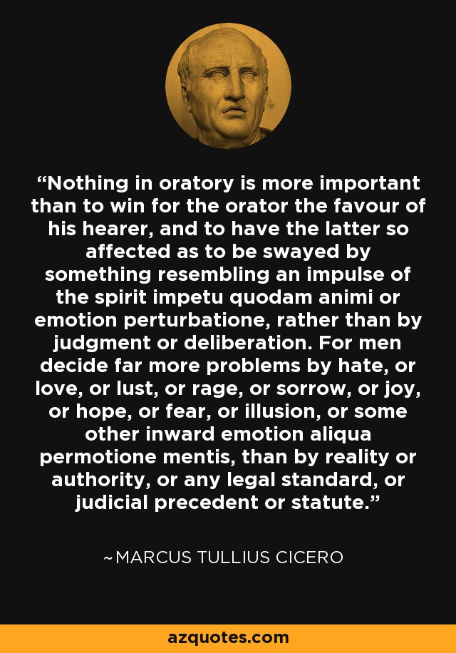 Nothing in oratory is more important than to win for the orator the favour of his hearer, and to have the latter so affected as to be swayed by something resembling an impulse of the spirit impetu quodam animi or emotion perturbatione, rather than by judgment or deliberation. For men decide far more problems by hate, or love, or lust, or rage, or sorrow, or joy, or hope, or fear, or illusion, or some other inward emotion aliqua permotione mentis, than by reality or authority, or any legal standard, or judicial precedent or statute. - Marcus Tullius Cicero