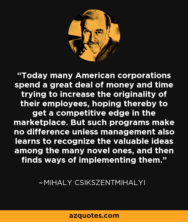 Today many American corporations spend a great deal of money and time trying to increase the originality of their employees, hoping thereby to get a competitive edge in the marketplace. But such programs make no difference unless management also learns to recognize the valuable ideas among the many novel ones, and then finds ways of implementing them. - Mihaly Csikszentmihalyi