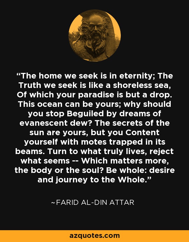 The home we seek is in eternity; The Truth we seek is like a shoreless sea, Of which your paradise is but a drop. This ocean can be yours; why should you stop Beguiled by dreams of evanescent dew? The secrets of the sun are yours, but you Content yourself with motes trapped in its beams. Turn to what truly lives, reject what seems -- Which matters more, the body or the soul? Be whole: desire and journey to the Whole. - Farid al-Din Attar