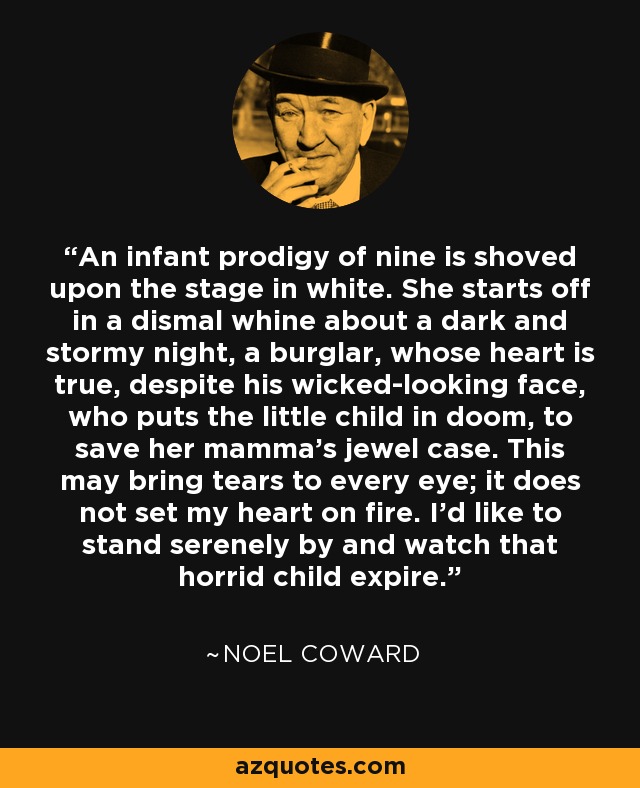 An infant prodigy of nine is shoved upon the stage in white. She starts off in a dismal whine about a dark and stormy night, a burglar, whose heart is true, despite his wicked-looking face, who puts the little child in doom, to save her mamma's jewel case. This may bring tears to every eye; it does not set my heart on fire. I'd like to stand serenely by and watch that horrid child expire. - Noel Coward