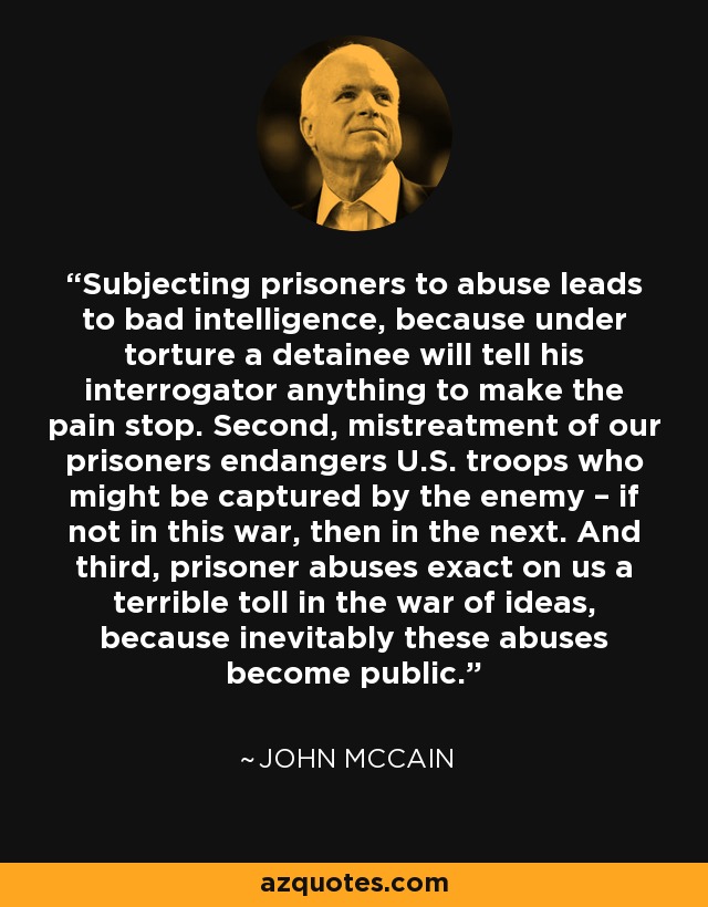 Subjecting prisoners to abuse leads to bad intelligence, because under torture a detainee will tell his interrogator anything to make the pain stop. Second, mistreatment of our prisoners endangers U.S. troops who might be captured by the enemy – if not in this war, then in the next. And third, prisoner abuses exact on us a terrible toll in the war of ideas, because inevitably these abuses become public. - John McCain