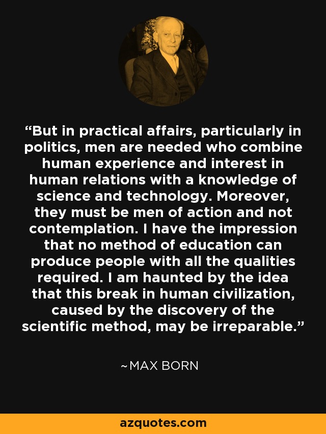 But in practical affairs, particularly in politics, men are needed who combine human experience and interest in human relations with a knowledge of science and technology. Moreover, they must be men of action and not contemplation. I have the impression that no method of education can produce people with all the qualities required. I am haunted by the idea that this break in human civilization, caused by the discovery of the scientific method, may be irreparable. - Max Born