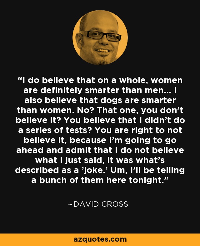 I do believe that on a whole, women are definitely smarter than men... I also believe that dogs are smarter than women. No? That one, you don't believe it? You believe that I didn't do a series of tests? You are right to not believe it, because I'm going to go ahead and admit that I do not believe what I just said, it was what's described as a 'joke.' Um, I'll be telling a bunch of them here tonight. - David Cross