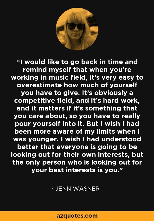 I would like to go back in time and remind myself that when you're working in music field, it's very easy to overestimate how much of yourself you have to give. It's obviously a competitive field, and it's hard work, and it matters if it's something that you care about, so you have to really pour yourself into it. But I wish I had been more aware of my limits when I was younger. I wish I had understood better that everyone is going to be looking out for their own interests, but the only person who is looking out for your best interests is you. - Jenn Wasner