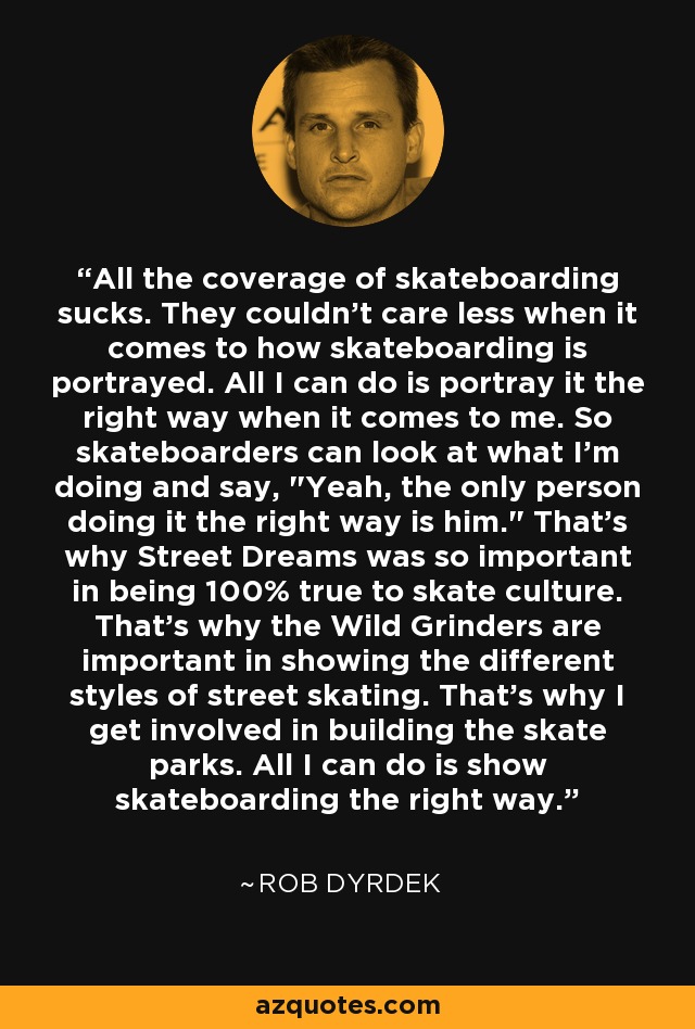 All the coverage of skateboarding sucks. They couldn't care less when it comes to how skateboarding is portrayed. All I can do is portray it the right way when it comes to me. So skateboarders can look at what I'm doing and say, 
