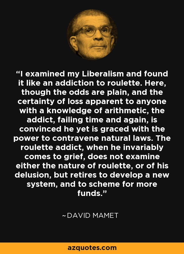 I examined my Liberalism and found it like an addiction to roulette. Here, though the odds are plain, and the certainty of loss apparent to anyone with a knowledge of arithmetic, the addict, failing time and again, is convinced he yet is graced with the power to contravene natural laws. The roulette addict, when he invariably comes to grief, does not examine either the nature of roulette, or of his delusion, but retires to develop a new system, and to scheme for more funds. - David Mamet