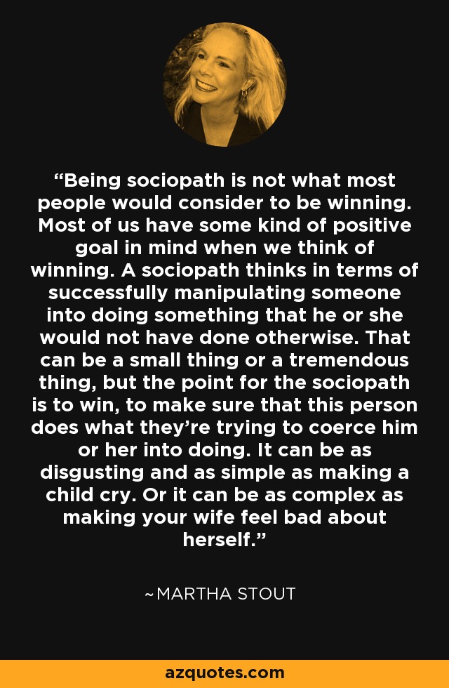 Being sociopath is not what most people would consider to be winning. Most of us have some kind of positive goal in mind when we think of winning. A sociopath thinks in terms of successfully manipulating someone into doing something that he or she would not have done otherwise. That can be a small thing or a tremendous thing, but the point for the sociopath is to win, to make sure that this person does what they're trying to coerce him or her into doing. It can be as disgusting and as simple as making a child cry. Or it can be as complex as making your wife feel bad about herself. - Martha Stout