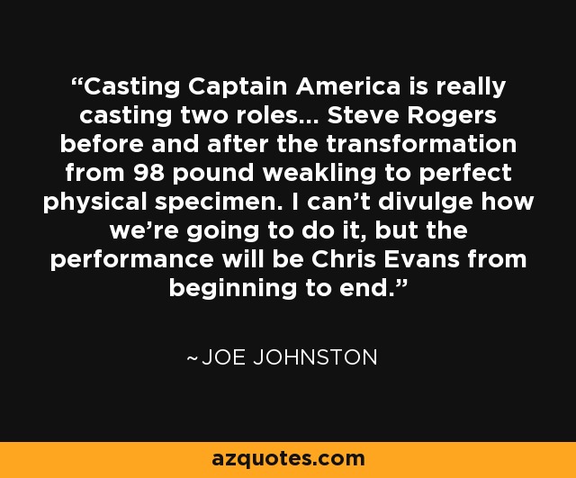 Casting Captain America is really casting two roles... Steve Rogers before and after the transformation from 98 pound weakling to perfect physical specimen. I can't divulge how we're going to do it, but the performance will be Chris Evans from beginning to end. - Joe Johnston