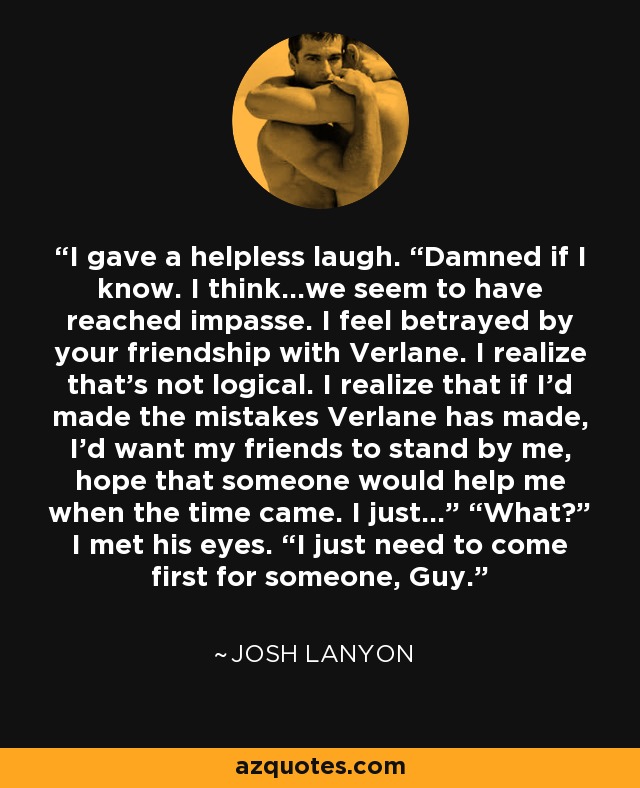 I gave a helpless laugh. “Damned if I know. I think…we seem to have reached impasse. I feel betrayed by your friendship with Verlane. I realize that’s not logical. I realize that if I’d made the mistakes Verlane has made, I’d want my friends to stand by me, hope that someone would help me when the time came. I just…” “What?” I met his eyes. “I just need to come first for someone, Guy. - Josh Lanyon