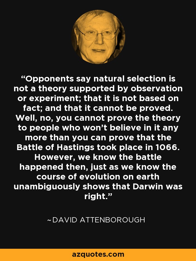 Opponents say natural selection is not a theory supported by observation or experiment; that it is not based on fact; and that it cannot be proved. Well, no, you cannot prove the theory to people who won't believe in it any more than you can prove that the Battle of Hastings took place in 1066. However, we know the battle happened then, just as we know the course of evolution on earth unambiguously shows that Darwin was right. - David Attenborough