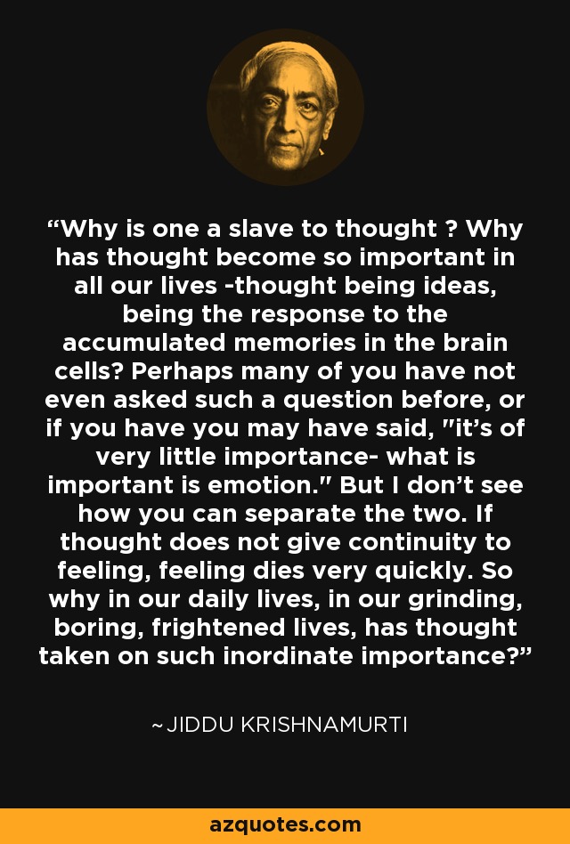 Why is one a slave to thought ? Why has thought become so important in all our lives -thought being ideas, being the response to the accumulated memories in the brain cells? Perhaps many of you have not even asked such a question before, or if you have you may have said, 