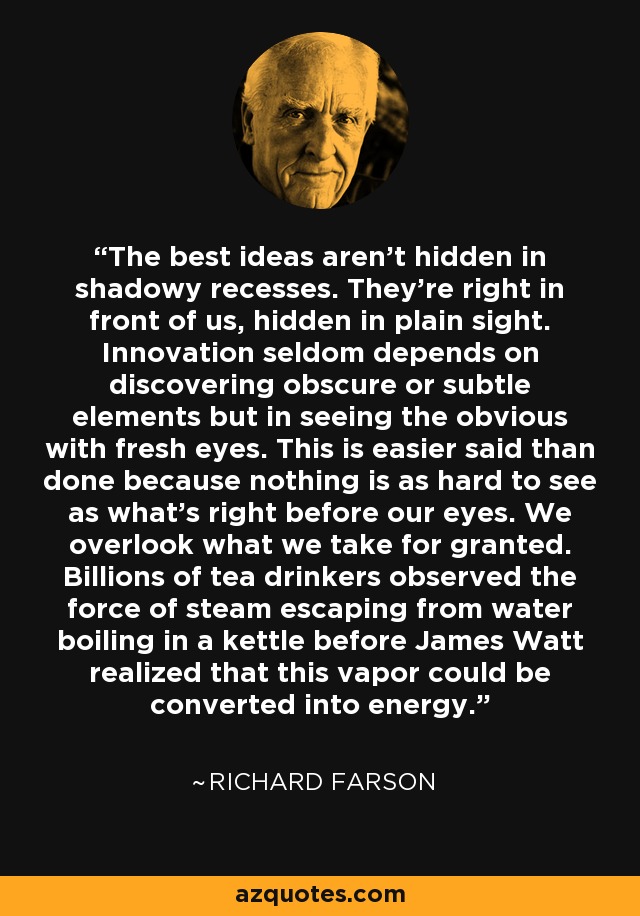 The best ideas aren't hidden in shadowy recesses. They're right in front of us, hidden in plain sight. Innovation seldom depends on discovering obscure or subtle elements but in seeing the obvious with fresh eyes. This is easier said than done because nothing is as hard to see as what's right before our eyes. We overlook what we take for granted. Billions of tea drinkers observed the force of steam escaping from water boiling in a kettle before James Watt realized that this vapor could be converted into energy. - Richard Farson