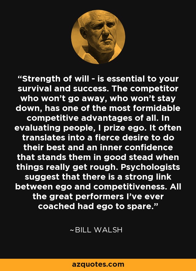 Strength of will - is essential to your survival and success. The competitor who won't go away, who won't stay down, has one of the most formidable competitive advantages of all. In evaluating people, I prize ego. It often translates into a fierce desire to do their best and an inner confidence that stands them in good stead when things really get rough. Psychologists suggest that there is a strong link between ego and competitiveness. All the great performers I've ever coached had ego to spare. - Bill Walsh