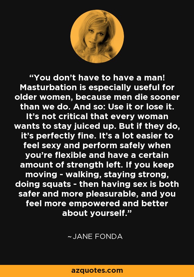 You don't have to have a man! Masturbation is especially useful for older women, because men die sooner than we do. And so: Use it or lose it. It's not critical that every woman wants to stay juiced up. But if they do, it's perfectly fine. It's a lot easier to feel sexy and perform safely when you're flexible and have a certain amount of strength left. If you keep moving - walking, staying strong, doing squats - then having sex is both safer and more pleasurable, and you feel more empowered and better about yourself. - Jane Fonda