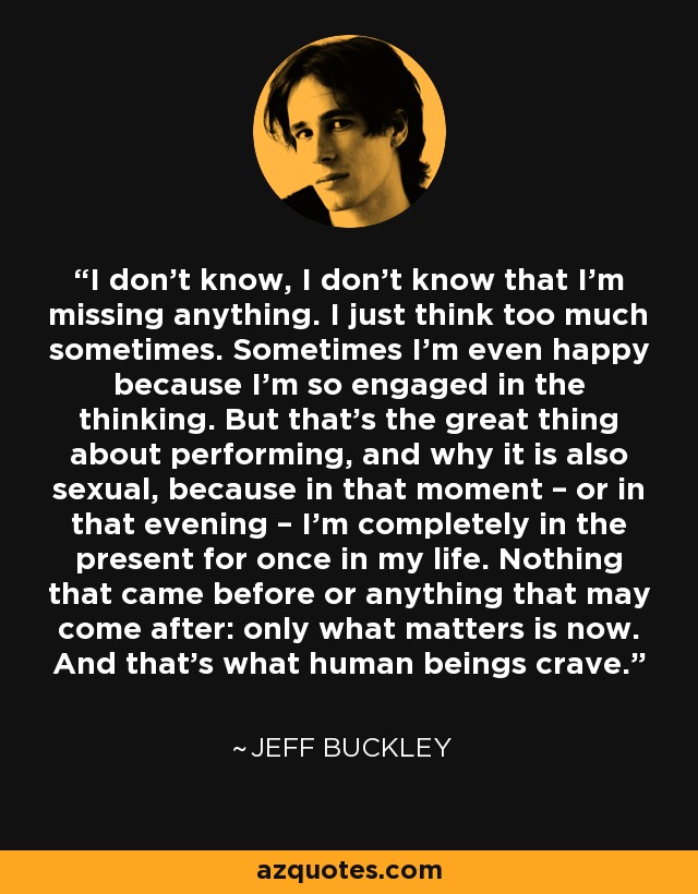 I don’t know, I don’t know that I’m missing anything. I just think too much sometimes. Sometimes I’m even happy because I’m so engaged in the thinking. But that’s the great thing about performing, and why it is also sexual, because in that moment – or in that evening – I’m completely in the present for once in my life. Nothing that came before or anything that may come after: only what matters is now. And that’s what human beings crave. - Jeff Buckley
