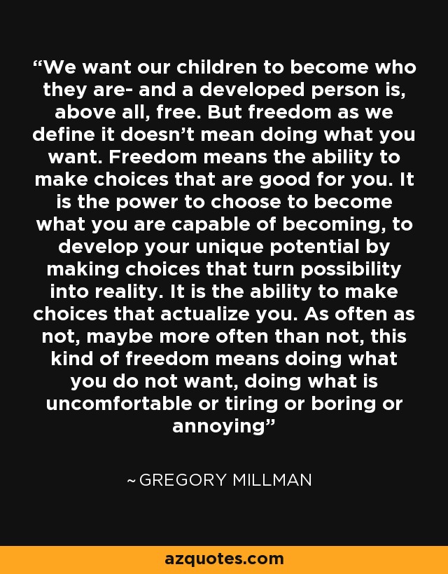 We want our children to become who they are- and a developed person is, above all, free. But freedom as we define it doesn't mean doing what you want. Freedom means the ability to make choices that are good for you. It is the power to choose to become what you are capable of becoming, to develop your unique potential by making choices that turn possibility into reality. It is the ability to make choices that actualize you. As often as not, maybe more often than not, this kind of freedom means doing what you do not want, doing what is uncomfortable or tiring or boring or annoying - Gregory Millman